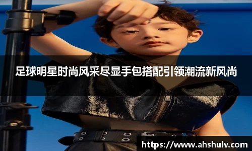 足球明星时尚风采尽显手包搭配引领潮流新风尚